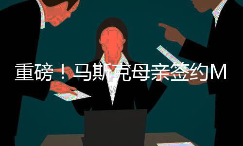 重磅！馬斯克母親簽約MCN，引領(lǐng)全新互聯(lián)網(wǎng)浪潮