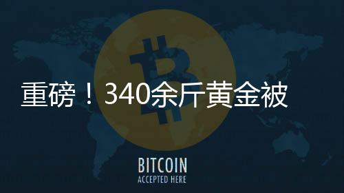 重磅！340余斤黃金被法拍，黃金市場掀起波瀾