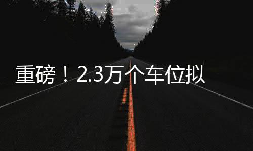 重磅！2.3萬(wàn)個(gè)車位擬售7.3億，引發(fā)市場(chǎng)熱議