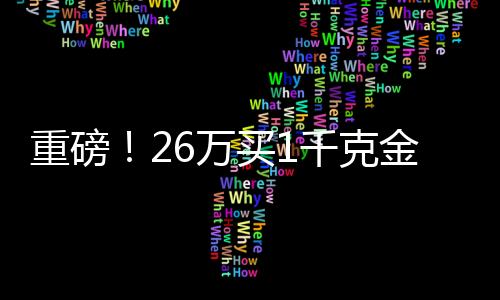 重磅！26萬買1千克金條，投資黃金需知一二三四