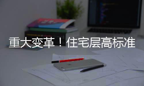 重大變革！住宅層高標準將調整為不低于3米，展望更優(yōu)質的居住體驗