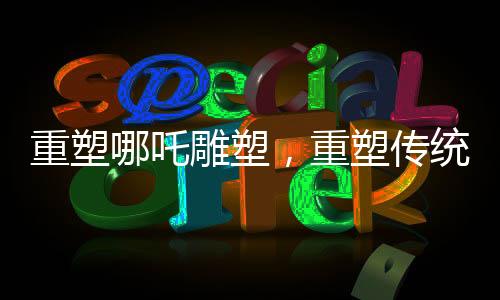 重塑哪吒雕塑，重塑傳統(tǒng)文化的審美之旅