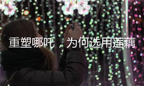 重塑哪吒，為何選用蓮藕重塑神話形象？