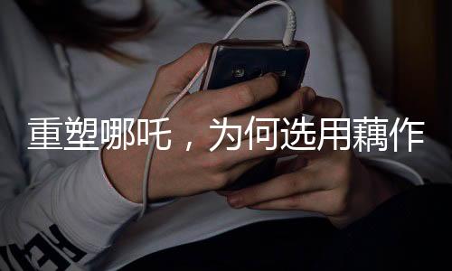 重塑哪吒，為何選用藕作為核心元素？