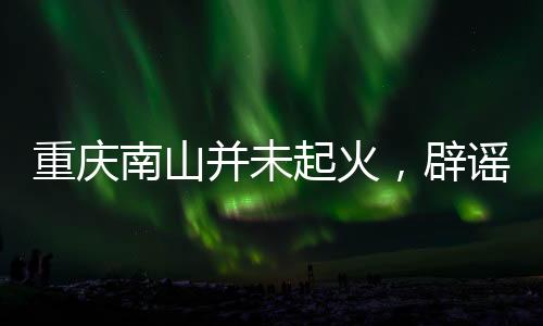 重慶南山并未起火，辟謠及事實(shí)真相