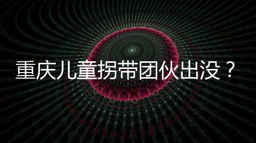 重慶兒童拐帶團(tuán)伙出沒(méi)？假的——揭示真相，守護(hù)孩子安全