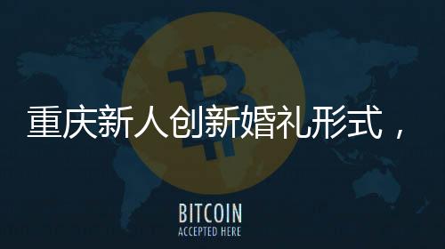 重慶新人創(chuàng)新婚禮形式，隔墻接親，詮釋別樣浪漫