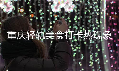 重慶輕軌美食打卡熱現(xiàn)象解析，輕軌沿線排隊(duì)吃美食紀(jì)實(shí)