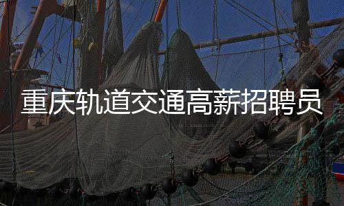 重慶軌道交通高薪招聘員工，年薪高達(dá)八至十萬(wàn)