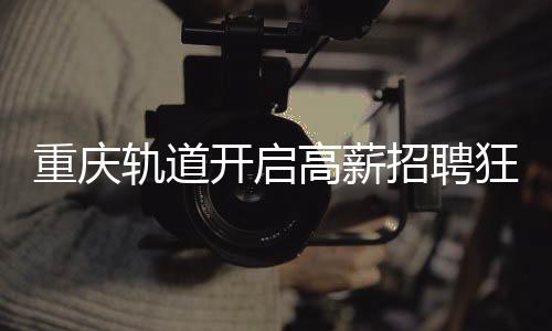 重慶軌道開啟高薪招聘狂潮，為員工提供八年至十年豐厚年薪計(jì)劃