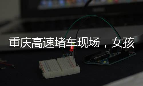 重慶高速堵車現(xiàn)場，女孩下車舞出獨特風(fēng)景