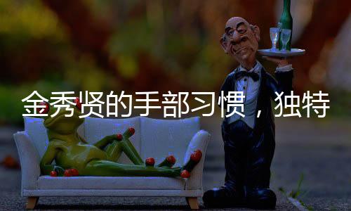 金秀賢的手部習(xí)慣，獨特的手勢與動作展現(xiàn)個性魅力