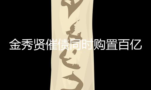 金秀賢催債同時(shí)購(gòu)置百億房產(chǎn)，投資多元化引關(guān)注