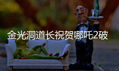 金光洞道長(zhǎng)祝賀哪吒2破百億，一部電影的輝煌成就與背后故事