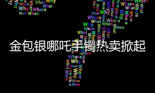 金包銀哪吒手鐲熱賣掀起購(gòu)物熱潮