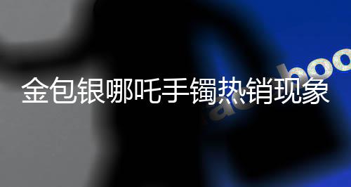 金包銀哪吒手鐲熱銷現(xiàn)象引發(fā)市場熱議