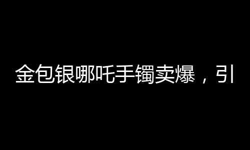 金包銀哪吒手鐲賣爆，引領(lǐng)時尚潮流的新寵