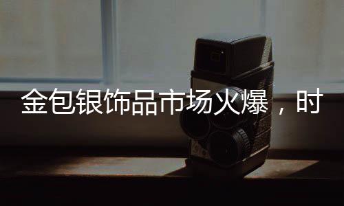 金包銀飾品市場火爆，時尚與保值性的完美結(jié)合引領(lǐng)新潮流
