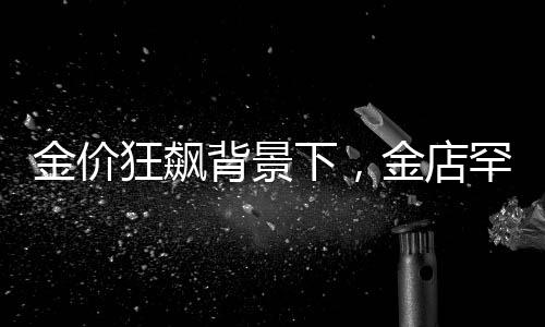 金價狂飆背景下，金店罕見一幕引發(fā)關(guān)注