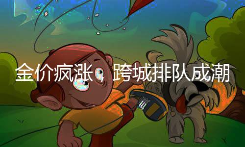 金價瘋漲，跨城排隊成潮流，探尋黃金市場的火熱背后