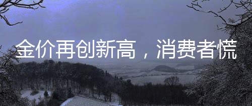 金價再創(chuàng)新高，消費者慌了