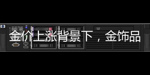 金價上漲背景下，金飾品牌紛紛加速關(guān)店探因