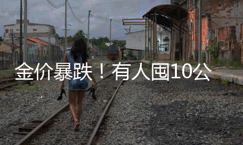 金價(jià)暴跌！有人囤10公斤黃金被套牢