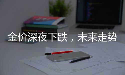 金價深夜下跌，未來走勢如何？是否將繼續(xù)上漲？