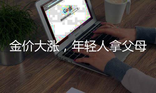 金價(jià)大漲，年輕人拿父母老首飾換新——新一代的金飾潮流與傳承文化