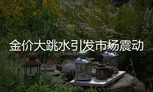 金價(jià)大跳水引發(fā)市場震動(dòng)，投資者需審慎應(yīng)對(duì)