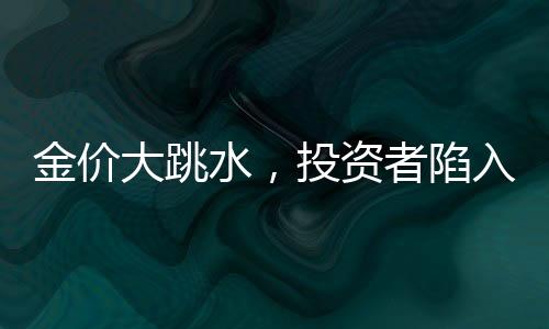 金價大跳水，投資者陷入恐慌，有人入手即虧