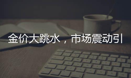 金價(jià)大跳水，市場(chǎng)震動(dòng)引發(fā)新思考