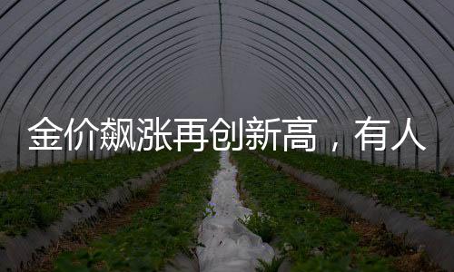 金價飆漲再創(chuàng)新高，有人逆勢獲利，凈賺近20萬