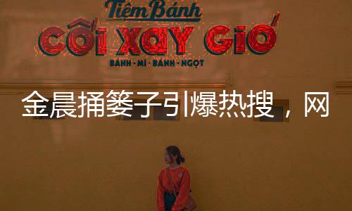 金晨捅簍子引爆熱搜，網(wǎng)友歡樂一片