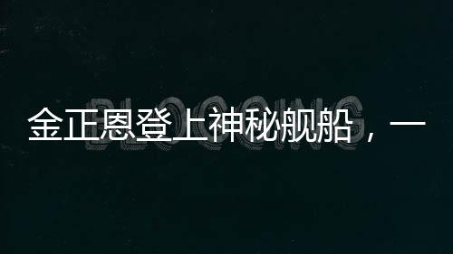 金正恩登上神秘艦船，一窺朝鮮領(lǐng)袖海上活動(dòng)的背后深意