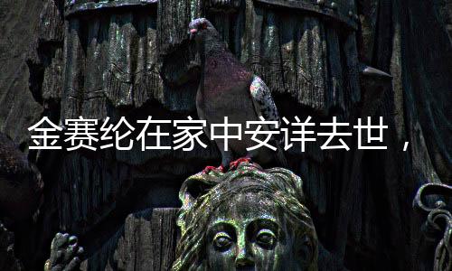 金賽綸在家中安詳去世，逝世細節(jié)與緬懷之詞