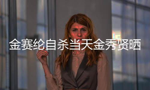 金賽綸自殺當(dāng)天金秀賢曬滿屋禮物，事件深度解析