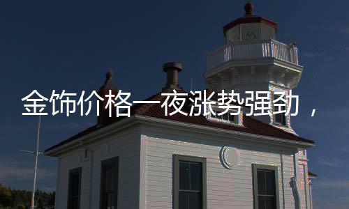 金飾價(jià)格一夜?jié)q勢(shì)強(qiáng)勁，每克漲幅達(dá)11元！