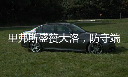 里弗斯盛贊大洛，防守端的杰出表現(xiàn)引領(lǐng)球隊(duì)前行