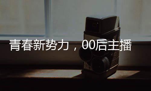 青春新勢(shì)力，00后主播閃耀央視舞臺(tái)
