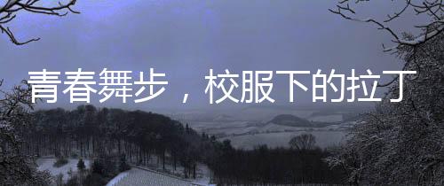 青春舞步，校服下的拉丁魅力——女孩閃耀央視舞臺(tái)