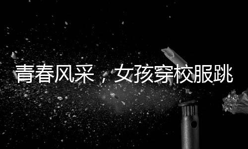 青春風(fēng)采，女孩穿校服跳拉丁舞，活力綻放央視舞臺(tái)