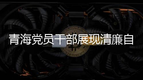青海黨員干部展現(xiàn)清廉自律之風(fēng)，3076名黨員干部上繳禮金達(dá)2095萬