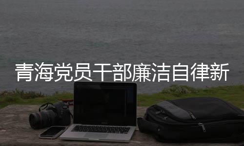 青海黨員干部廉潔自律新風(fēng)尚，三千多名黨員干部上繳禮金逾兩千萬(wàn)新聞