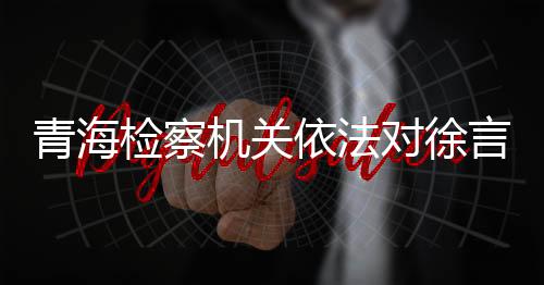 青海檢察機(jī)關(guān)依法對(duì)徐言峰決定逮捕