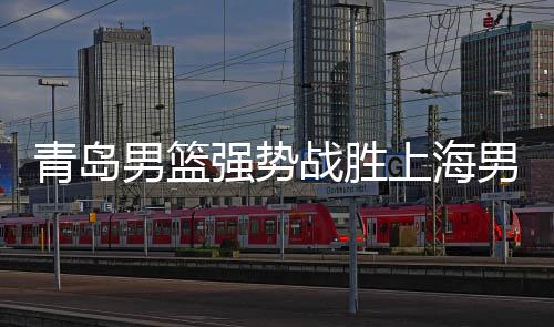 青島男籃強(qiáng)勢戰(zhàn)勝上海男籃，一場精彩的籃球盛宴