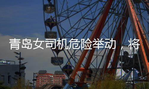 青島女司機危險舉動，將交警頂在車前行駛