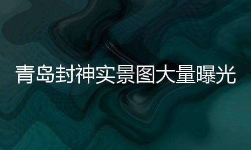 青島封神實(shí)景圖大量曝光，引領(lǐng)文旅新風(fēng)尚