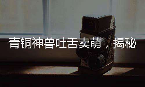 青銅神獸吐舌賣萌，揭秘千年前的神秘文物魅力
