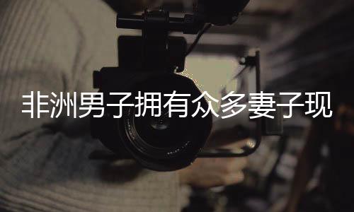 非洲男子擁有眾多妻子現(xiàn)象的背后，揭示背后的文化與社會(huì)背景